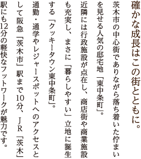 確かな成長はこの街とともに。茨木市の中心街でありながら落ち着いた佇まいを見せる人気の邸宅地「東中条町」。
近隣には行政施設が点在し、商店街や商業施設も充実し、まさに「暮らしやすい」立地に誕生する「クッキータウン東中条町」。
通勤・通学やレジャースポットへのアクセスとして阪急「茨木市」駅まで10分、JR「茨木」駅にも12分の軽快なフットワークが魅力です。