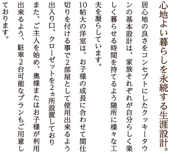 心地よい暮らしを永続する生涯設計。 居心地の良さをコンセプトにしたクッキータウンの基本設計は、家族それぞれが自分らしく楽しく暮らせる時間を持てるよう随所に様々な工夫を凝らしています。
10帖大の洋室は、お子様の成長に合わせて間仕切りを付ける事で2部屋として使用出来るよう出入り口、クローゼットを2ヵ所設置しており
また、ご主人を始め、奥様またはお子様が利用出来るよう、駐車2台可能なプランもご用意しております。
