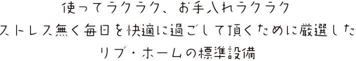 使ってラクラク、お手入れラクラク
ストレス無く毎日を快適に過ごして頂くために厳選した
リブ・ホームの標準設備
