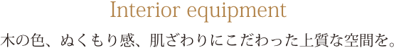 Interior equipment 木の色、ぬくもり感、肌ざわりにこだわった上質な空間を。