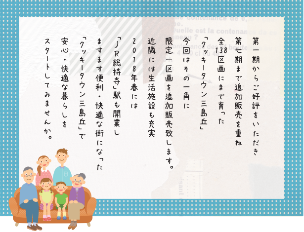 第一期からご好評をいただき
第七期まで追加販売を重ね
全138区画にまで育った
「クッキータウン三島丘」
今回はその一角に
限定一区画を追加販売致します。
近隣には生活施設も充実
2018年春には
「JR総持寺」駅も開業し
ますます便利・快適な街になった
「クッキータウン三島丘」で
安心・快適な暮らしを
スタートしてみませんか。