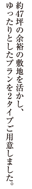 約47坪の余裕の敷地を活かし、
ゆったりとしたプランを2タイプご用意しました。