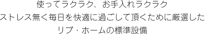 使ってラクラク、お手入れラクラク　ストレス無く毎日を快適に過ごして頂くために厳選したリブ・ホームの標準設備